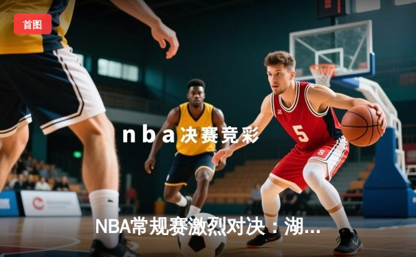 NBA常规赛激烈对决：湖人加时险胜勇士，詹姆斯关键三分定乾坤