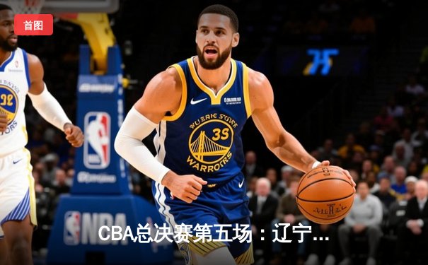 CBA总决赛第五场：辽宁逆转广东夺魁，赵继伟荣膺FMVP